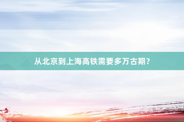 从北京到上海高铁需要多万古期?