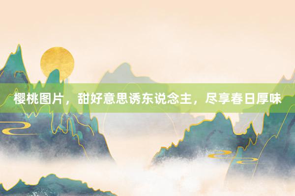 樱桃图片，甜好意思诱东说念主，尽享春日厚味